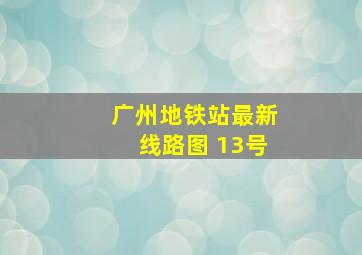 广州地铁站最新线路图 13号